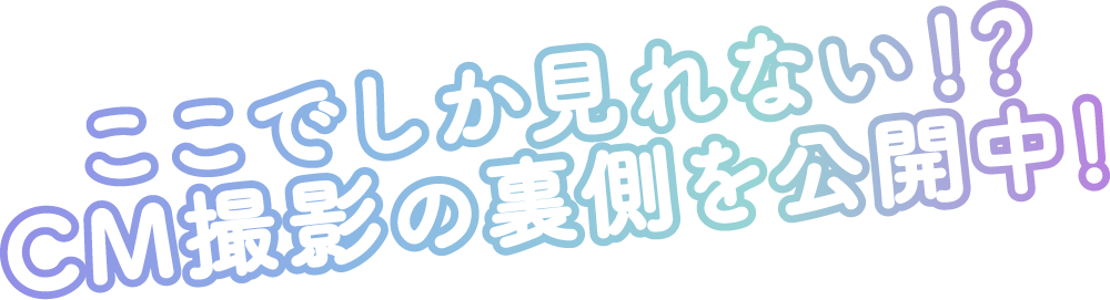 ここでしか見れない！？CM撮影の裏側を公開中！