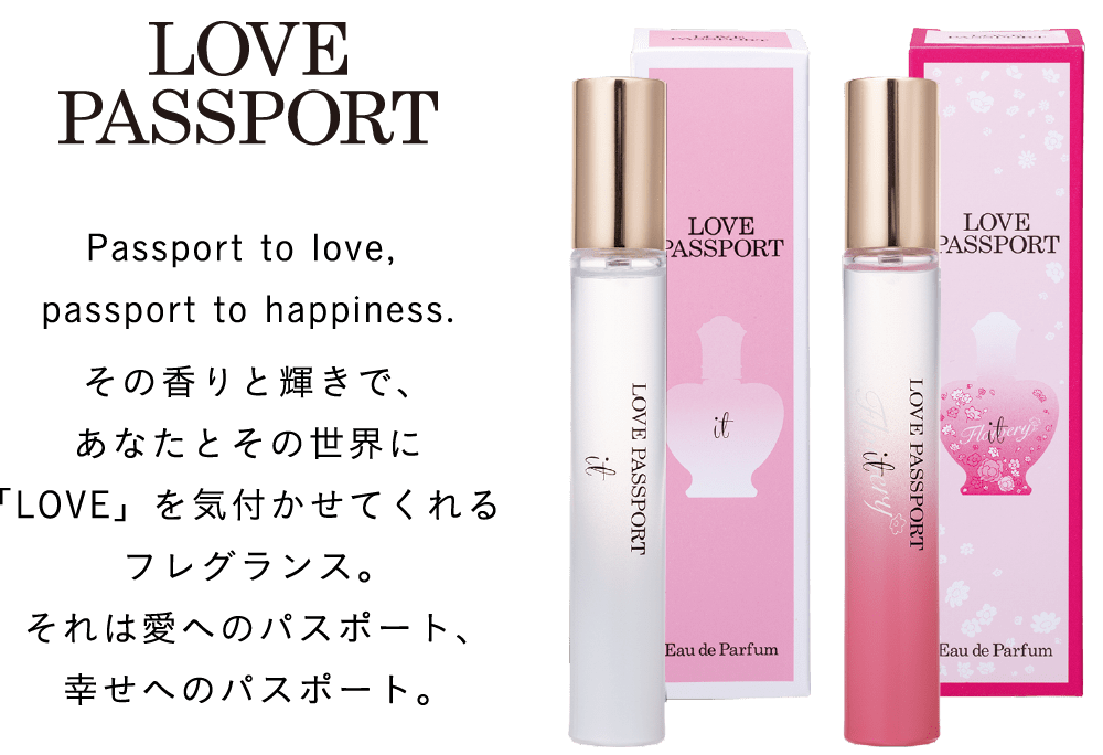 LOVE PASSPORT Passport to love, passport to happiness. その香りと輝きで、あなたとその世界に「LOVE」を気付かせてくれるフレグランス。それは愛へのパスポート、幸せへのパスポート。